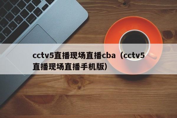 cctv5直播现场直播cba（cctv5直播现场直播手机版）