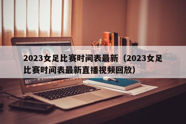 2023女足比赛时间表最新（2023女足比赛时间表最新直播视频回放）