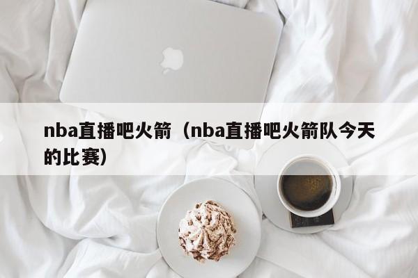 nba直播吧火箭（nba直播吧火箭队今天的比赛）