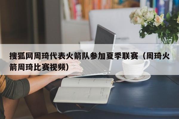 搜狐网周琦代表火箭队参加夏季联赛（周琦火箭周琦比赛视频）