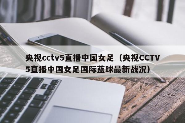 央视cctv5直播中国女足（央视CCTV5直播中国女足国际蓝球最新战况）