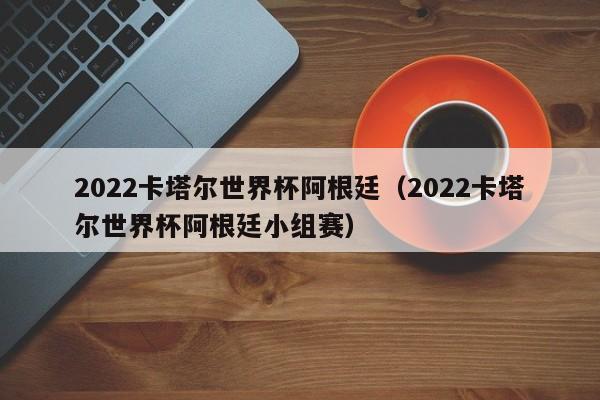 2022卡塔尔世界杯阿根廷（2022卡塔尔世界杯阿根廷小组赛）