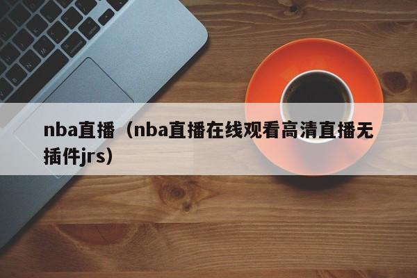 nba直播（nba直播在线观看高清直播无插件jrs）