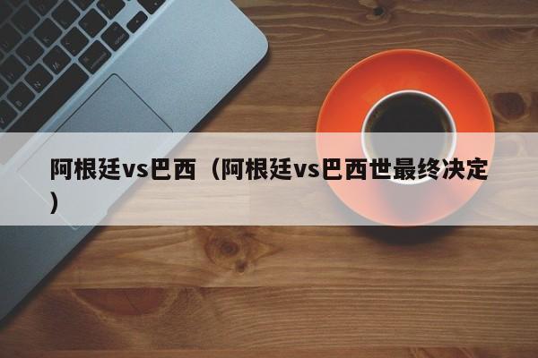 阿根廷vs巴西（阿根廷vs巴西世最终决定）