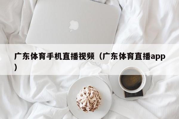 广东体育手机直播视频（广东体育直播app）