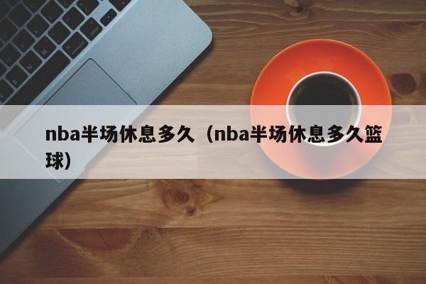 nba半场休息多久（nba半场休息多久篮球）