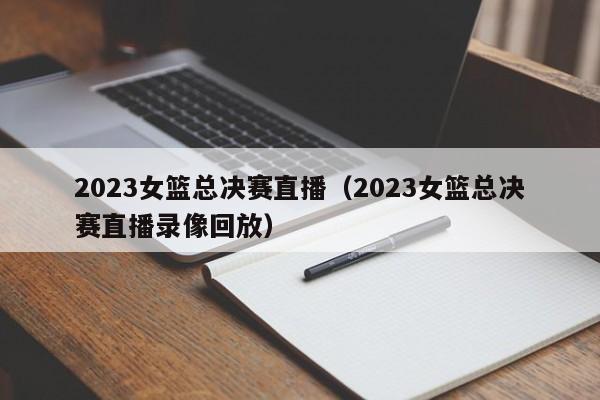 2023女篮总决赛直播（2023女篮总决赛直播录像回放）