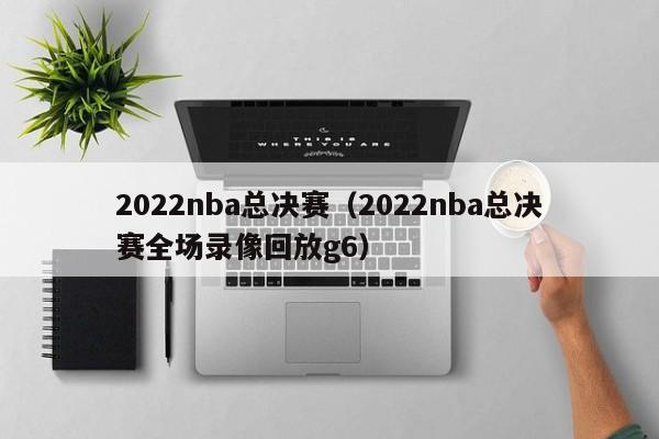 2022nba总决赛（2022nba总决赛全场录像回放g6）