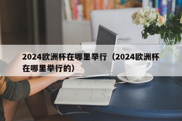 2024欧洲杯在哪里举行（2024欧洲杯在哪里举行的）