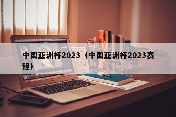 中国亚洲杯2023（中国亚洲杯2023赛程）