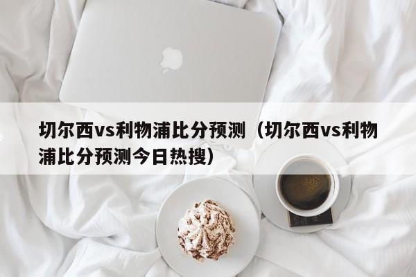 切尔西vs利物浦比分预测（切尔西vs利物浦比分预测今日热搜）