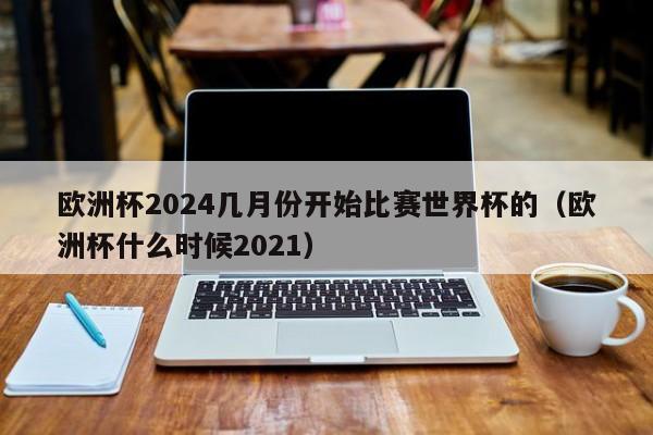 欧洲杯2024几月份开始比赛世界杯的（欧洲杯什么时候2021）