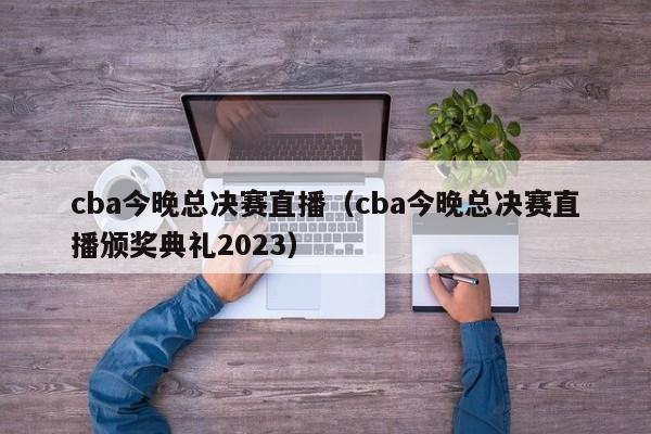 cba今晚总决赛直播（cba今晚总决赛直播颁奖典礼2023）