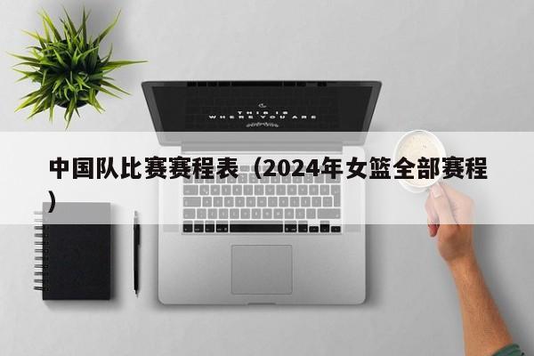 中国队比赛赛程表（2024年女篮全部赛程）