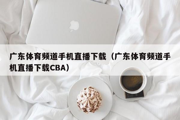 广东体育频道手机直播下载（广东体育频道手机直播下载CBA）