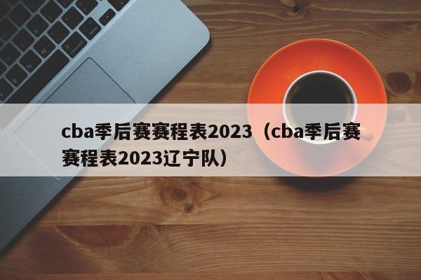 cba季后赛赛程表2023（cba季后赛赛程表2023辽宁队）