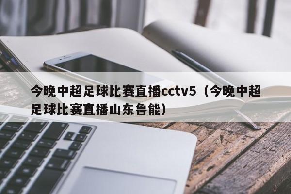 今晚中超足球比赛直播cctv5（今晚中超足球比赛直播山东鲁能）