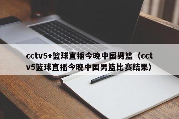 cctv5+篮球直播今晚中国男篮（cctv5篮球直播今晚中国男篮比赛结果）